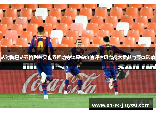 从对阵巴萨看格列兹曼世界杯防守端真实价值评估研究战术贡献与整体影响