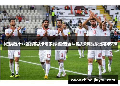 中国男足十八强赛客战卡塔尔赛程敲定全队备战关键战球迷期待突破